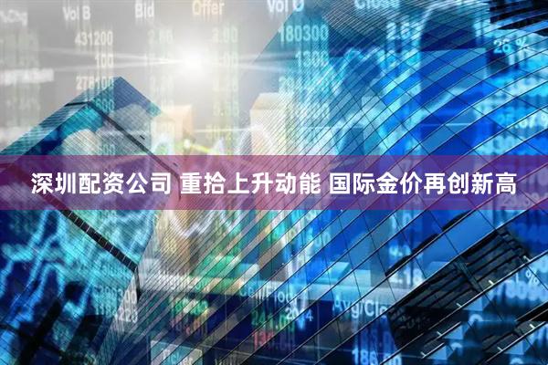 深圳配资公司 重拾上升动能 国际金价再创新高