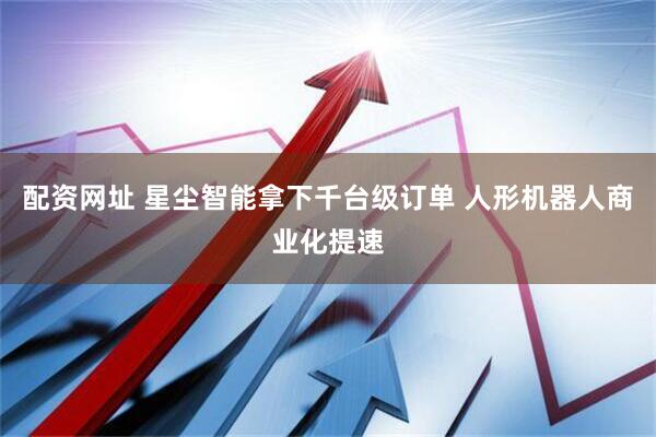 配资网址 星尘智能拿下千台级订单 人形机器人商业化提速