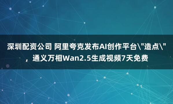 深圳配资公司 阿里夸克发布AI创作平台＂造点＂，通义万相Wan2.5生成视频7天免费