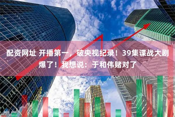 配资网址 开播第一，破央视纪录！39集谍战大剧爆了！我想说：于和伟赌对了