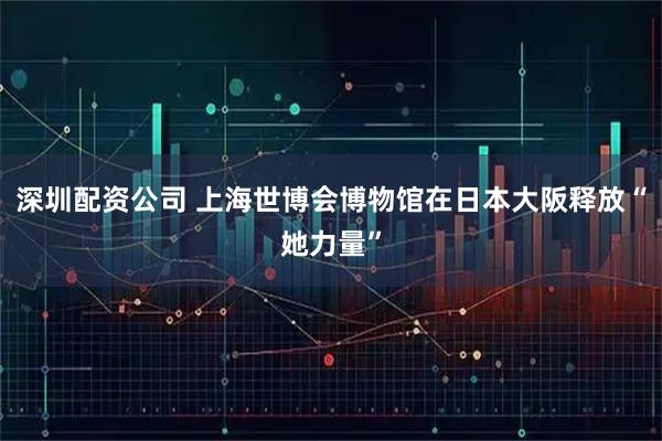 深圳配资公司 上海世博会博物馆在日本大阪释放“她力量”