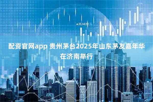 配资官网app 贵州茅台2025年山东茅友嘉年华在济南举行